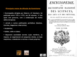    Enciclopédia (dirigida por Diderot e D`Alembert, foi publicada entre 1751 e 1772, em 28 volumes, 11 dos quais com gravuras, com a colaboração de muitos sábios da época);    Jornais e outras publicações periódicas (Gazetas, Correios, Magazines e Mercúrios);    Academias;    Salões, cafés e clubes;    Maçonaria (sociedade secreta cujos membros, os maçons, se organizavam em pequenas células, as lojas maçónicas, e obedeciam a normas e rituais próprios). Principais meios de difusão do Iluminismo 
