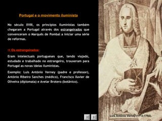 No século XVIII, os princípios iluministas também chegaram a Portugal através dos  estrangeirados  que convenceram o Marquês de Pombal a iniciar uma série de reformas. Portugal e o movimento iluminista Luís António Verney (1713-1792).    Os estrangeirados :   Eram intelectuais portugueses que, tendo viajado, estudado e trabalhado no estrangeiro, trouxeram para Portugal as novas ideias iluministas. Exemplo: Luís António Verney (padre e professor), António Ribeiro Sanches (médico), Francisco Xavier de Oliveira (diplomata) e Avelar Brotero (botânico). 