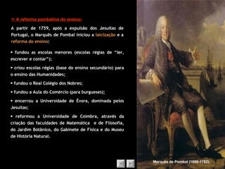    A reforma pombalina do ensino: A partir de 1759, após a expulsão dos Jesuítas de Portugal, o Marquês de Pombal iniciou a  laicização  e a  reforma do ensino : Marquês de Pombal (1699-1782).    fundou as escolas menores (escolas régias de “ler, escrever e contar”);    criou escolas régias (base do ensino secundário) para o ensino das Humanidades;    fundou o Real Colégio dos Nobres;    fundou a Aula do Comércio (para burgueses);    encerrou a Universidade de Évora, dominada pelos Jesuítas;    reformou a Universidade de Coimbra, através da criação das faculdades de Matemática  e de Filosofia, do Jardim Botânico, do Gabinete de Física e do Museu de História Natural. 