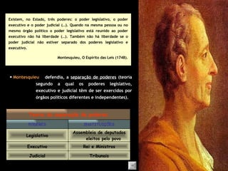Existem, no Estado, três poderes: o poder legislativo, o poder executivo e o poder judicial (…). Quando na mesma pessoa ou no mesmo órgão político o poder legislativo está reunido ao poder executivo não há liberdade (…). Também não há liberdade se o poder judicial não estiver separado dos poderes legislativo e executivo. Montesquieu, O Espírito das Leis (1748).    Montesquieu defendia, a  separação de poderes  (teoria segundo a qual os poderes legislativo, executivo e judicial têm de ser exercidos por órgãos políticos diferentes e independentes). Tribunais Judicial Rei e Ministros Executivo Assembleia de deputados eleitos pelo povo Legislativo INSTITUIÇÕES PODERES Teoria da separação de poderes 
