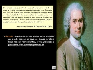 No contrato social, a minoria deve submeter-se à vontade da maioria – é uma consequência do próprio contrato (...). É verdade que cada um, quando vota, exprime a sua própria vontade. Mas é do número total de votos que resultará a vontade geral. Se o resultado final não estiver de acordo com a minha vontade, isso significa apenas que a maioria está em desacordo comigo e que eu me devo submeter. Nem por isso deixarei de ser livre. Jean-Jacques Rousseau, O  Contrato  Social (1762). defendia a  soberania popular  (teoria segundo a qual o poder pertence ao povo que, através do voto, o delega nos seus representantes), o  voto universal  e a  igualdade de todos os homens perante a lei .    Rousseau 