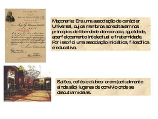 Maçonaria: Era uma associação de carácter Universal, cujos membros acreditavam nos princípios de liberdade democracia, igualdade, aperfeiçoamento intelectual e fraternidade. Por isso foi uma associação iniciática, filosófica e educativa. Salões, cafés e clubes: eram (actualmente ainda são) lugares de convívio onde se discutiam ideias. 