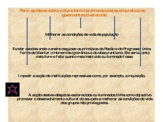 Para  as ideias sobre o iluminismo terem sido postas em pratica os governantes tiveram de: Melhorar as condições de vida da população Fundar escolas onde o ensino seguisse os princípios da Razão e do Progresso, única forma de libertar o Homem da ignorância e do obscurantismo. Ele seria tanto mais livre e feliz quanto mais instruído ou iluminado fosse. Impedir a acção de instituições repressivas como, por exemplo, a inquisição. A acção destes déspotas esclarecidos ou iluminados tinha como objectivo promover o desenvolvimento cultural do seu país e melhorar as condições de vida dos grupos não privilegiados. 