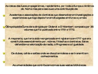 As ideias das luzes propagaram se, rapidamente, por toda a Europa e América do  Norte mas para isso ouve uma contribuição de: Academias e associações de cientistas que desenvolveram investigações e experiencias que logo depois foram divulgadas em livros e jornais “  Encyclopédie” uma obra dirigida por Diderot e D'Alembert composta por 35 volumes que foi publicada entre 1751 e 1772. A maçonaria, que teria sido reorganizada em Inglaterra em 1717 que era constituída essencialmente por: nobres; filósofos e cientistas. Estes defendiam a valorização da razão, o Progresso e a Igualdade. Os clubes, cafés e salões onde se discutiam ideias e se transmitiam conhecimentos. As universidades que contribuíam com as suas vastas bibliotecas. 