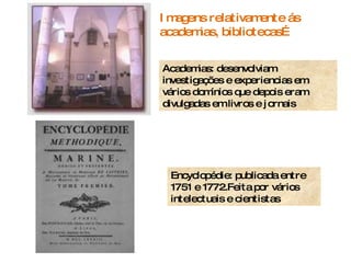Encyclopédie: publicada entre 1751 e 1772.Feita por vários intelectuais e cientistas Academias: desenvolviam investigações e experiencias em vários domínios que depois eram divulgadas em livros e jornais Imagens relativamente ás academias, bibliotecas… 
