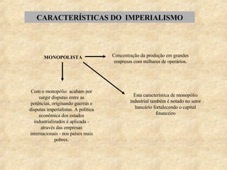 CARACTERÍSTICAS DO  IMPERIALISMO MONOPOLISTA Concentração da produção em grandes empresas com milhares de operários. Com o monopólio  acabam por surgir disputas entre as potências, originando guerras e disputas imperialistas. A política econômica dos estados industrializados é aplicada - através das empresas internacionais - nos países mais pobres. Esta característica de monopólio industrial também é notado no setor bancário fortalecendo o capital financeiro 