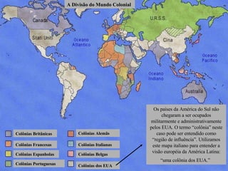 Colônias Britânicas Colônias Francesas Colônias Espanholas Colônias Portuguesas Colônias Alemãs Colônias Italianas Colônias Belgas Colônias dos EUA A Divisão do Mundo Colonial Os países da América do Sul não chegaram a ser ocupados militarmente e administrativamente pelos EUA. O termo “colônia” neste caso pode ser entendido como “região de influência”. Utilizamos este mapa italiano para entender a visão européia da América Latina: “uma colônia dos EUA.”   