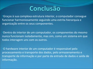Graças à sua complexa estrutura interior, o computador consegue funcionar harmoniosamente seguindo uma estrita hierarquia e organização entre os seus componentes. Dentro do interior de um computador, os componentes do mesmo nunca funcionam isoladamente, mas sim, como um sistema em que todos interagem uns com os outros. O hardware interior de um computador é responsável pelo processamento e transporte dos dados, pelo armazenamento e transporte da informação e por parte da entrada de dados e saída de informação. 