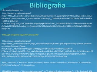 Informação baseada em: http://images.google.pt/imgres?imgurl=http://br.geocities.com/edupleman2/Imagens/modem.jpg&imgrefurl=http://br.geocities.com/edupleman2/computadores_e_componentes.htm&usg=__O98hb3sjEaHfvuwKl71kZ0AnQKA=&h=343&w=600&sz=23&hl=pt-PT&start=7&sig2=M_a5UCjfWkh9ErLWqW5yYg&tbnid=T-3aU_95Y8kIDM:&tbnh=77&tbnw=135&ei=aEkzScWvJpCC7QXW0sCIAw&prev=/images%3Fq%3Dplaca%2Bde%2Bmodem%2Bintel%26gbv%3D2%26hl%3Dpt-PT http://pt.wikipedia.org/wiki/Computador http://images.google.pt/imgres?imgurl=http://www.weblivre.net/imgs_colunas/Hardware/bateria.gif&imgrefurl=http://www.weblivre.net/artigo/hardware/placa-mae/&usg=__K82ioc2xN5zARegghTETXMqpy0w=&h=383&w=469&sz=133&hl=pt-PT&start=27&sig2=LgMfZTrzCgv_uXY1pfKzuw&um=1&tbnid=P0VlMx6h_uO7NM:&tbnh=105&tbnw=128&ei=rUkzSbrwHofy7AWi76iUAw&prev=/images%3Fq%3Dmem%25C3%25B3ria%2Brom%26start%3D18%26ndsp%3D18%26um%3D1%26hl%3Dpt-PT%26lr%3D%26sa%3DN PINA, Ana Paula – “Estrutura e Funcionamento de um Sistema Informático: Hardware-CPU-Memórias-Periféricos-Software”. 33 diapositivos. LEONARDI, Antonio – “O computador pessoal”, in “O Mundo dos Computadores”,  1ª Ed. Portugal: ASA Editores II, S.A., 2002, pp. 26-29. ISBN nº 972-41-2656-0. 