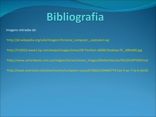 Imagens retiradas de: http://pt.wikipedia.org/wiki/Imagem:Personal_computer,_exploded.svg http://h10010.www1.hp.com/wwpc/images/emea/HP-Pavilion-a6000-Desktop-PC_400x400.jpg http://www.ozhardware.com.au/images/stories/review_images/Motherboards/ASUS%20P5KR/motherboard.jpg http://www.overclock.net/attachments/computer-cases/67386d1204666774-lian-li-pc-7-se-b-dsc01265.jpg 