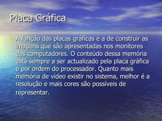 Placa Gráfica A função das placas gráficas é a de construir as imagens que são apresentadas nos monitores dos computadores. O conteúdo dessa memória está sempre a ser actualizado pela placa gráfica e por ordem do processador. Quanto mais memória de vídeo existir no sistema, melhor é a resolução e mais cores são possíveis de representar.   
