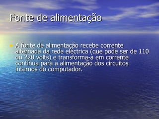 Fonte de alimentação A fonte de alimentação recebe corrente alternada da rede eléctrica (que pode ser de 110 ou 220 volts) e transforma-a em corrente contínua para a alimentação dos circuitos internos do computador.  
