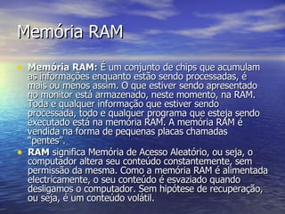 Memória RAM Memória RAM:  É um conjunto de chips que acumulam as informações enquanto estão sendo processadas, é mais ou menos assim. O que estiver sendo apresentado no monitor está armazenado, neste momento, na RAM. Toda e qualquer informação que estiver sendo processada, todo e qualquer programa que esteja sendo executado está na memória RAM. A memória RAM é vendida na forma de pequenas placas chamadas “pentes”.  RAM  significa Memória de Acesso Aleatório, ou seja, o computador altera seu conteúdo constantemente, sem permissão da mesma. Como a memória RAM é alimentada electricamente, o seu conteúdo é esvaziado quando desligamos o computador. Sem hipótese de recuperação, ou seja, é um conteúdo volátil.  