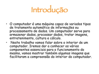 Introdução O computador é uma máquina capaz de variados tipos de tratamento automático de informações ou processamento de dados. Um computador serve para armazenar dados, processar dados, tratar imagens, entretenimento, cultura e cálculo. Neste trabalho vamos falar sobre o interior de um computador. Iremos dar a conhecer os vários componentes essenciais para o funcionamento do mesmo, vamos mostrar também algumas imagens que facilitaram a compreensão do interior do computador.  
