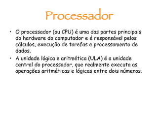Processador O processador (ou CPU) é uma das partes principais do hardware do computador e é responsável pelos cálculos, execução de tarefas e processamento de dados.  A unidade lógica e aritmética (ULA) é a unidade central do processador, que realmente executa as operações aritméticas e lógicas entre dois números.  