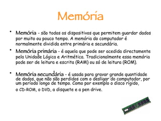 Memória Memória   - são todos os dispositivos que permitem guardar dados por muito ou pouco tempo. A memória do computador é normalmente dividida entre primária e secundária. Memória primária  - é aquela que pode ser acedida directamente pela Unidade Lógica e Aritmética. Tradicionalmente essa memória pode ser de leitura e escrita (RAM) ou só de leitura (ROM). Memória secundária  - é usada para gravar grande quantidade de dados, que não são perdidos com o desligar do computador, por um período longo de tempo. Como por exemplo o disco rígido, o  CD-ROM , o  DVD , a disquete e a pen drive.   