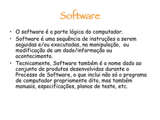 Software O software é a parte lógica do computador.  Software é uma sequência de instruções a serem seguidas e/ou executadas, na manipulação,  ou  modificação de um dado/informação ou acontecimento. Tecnicamente, Software também é o nome dado ao conjunto de produtos desenvolvidos durante o Processo de Software, o que inclui não só o programa de computador propriamente dito, mas também manuais, especificações, planos de teste, etc. 