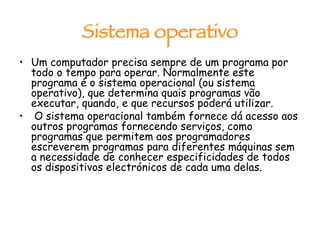 Sistema operativo Um computador precisa sempre de um programa por todo o tempo para operar. Normalmente este programa é o sistema operacional (ou sistema operativo), que determina quais programas vão executar, quando, e que recursos poderá utilizar. O sistema operacional também fornece dá acesso aos outros programas fornecendo serviços, como programas que permitem aos programadores escreverem programas para diferentes máquinas sem a necessidade de conhecer especificidades de todos os dispositivos electrónicos de cada uma delas. 