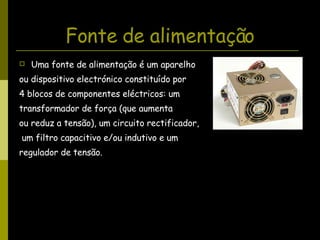 Fonte de alimentação Uma fonte de alimentação é um aparelho  ou dispositivo electrónico constituído por  4 blocos de componentes eléctricos: um  transformador de força (que aumenta  ou reduz a tensão), um circuito rectificador, um filtro capacitivo e/ou indutivo e um regulador de tensão.  