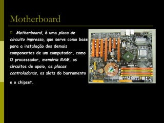 Motherboard Motherboard , é uma  placa de  circuito impresso , que serve como base  para a instalação dos demais  componentes de um computador, como  O processador,  memória RAM , os  circuitos de apoio, as  placas  controladoras , os slots do barramento e o chipset.   
