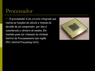 Processador O processador é um circuito integrado que  realiza as funções de cálculo e tomada de  decisão de um computador, por isso é  considerado o cérebro do mesmo. Ele  também pode ser chamado de Unidade  Central de Processamento (em inglês  CPU: Central Processing Unit). 