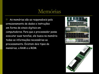 Memórias As memórias são as responsáveis pelo  armazenamento de dados e instruções  em forma de sinais digitais em  computadores. Para que o processador possa  executar suas tarefas, ele busca na memória  todas as informações necessárias ao  processamento. Existem dois tipos de  memórias, a RAM e a ROM. 