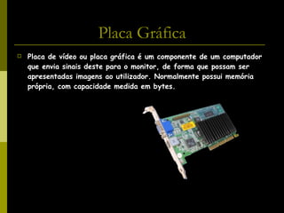 Placa Gráfica Placa de vídeo ou placa gráfica é um componente de um computador que envia sinais deste para o monitor, de forma que possam ser apresentadas imagens ao utilizador. Normalmente possui memória própria, com capacidade medida em bytes.   
