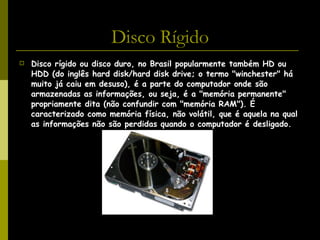 Disco Rígido Disco rígido ou disco duro, no Brasil popularmente também HD ou HDD (do inglês hard disk/hard disk drive; o termo "winchester" há muito já caiu em desuso), é a parte do computador onde são armazenadas as informações, ou seja, é a "memória permanente" propriamente dita (não confundir com "memória RAM"). É caracterizado como memória física, não volátil, que é aquela na qual as informações não são perdidas quando o computador é desligado. 