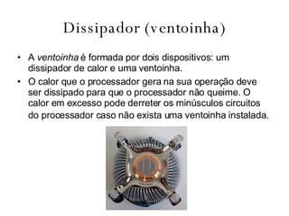 Dissipador (ventoinha) A  ventoinha  é formada por dois dispositivos: um dissipador de calor e uma ventoinha. O calor que o processador gera na sua operação deve ser dissipado para que o processador não queime. O calor em excesso pode derreter os minúsculos circuitos do processador caso não exista uma ventoinha instalada.   