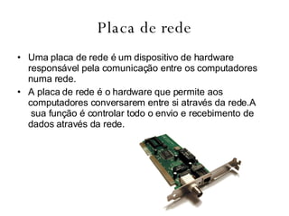 Placa de rede Uma placa de rede é um dispositivo de hardware responsável pela comunicação entre os computadores numa rede. A placa de rede é o hardware que permite aos computadores conversarem entre si através da rede.A  sua função é controlar todo o envio e recebimento de dados através da rede. 
