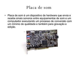 Placa de som Placa   de   som é um dispositivo de hardware que envia e recebe sinais sonoros entre equipamentos de som e um computador executando um processo de conversão com um mínimo de qualidade e também para gravação e edição.  