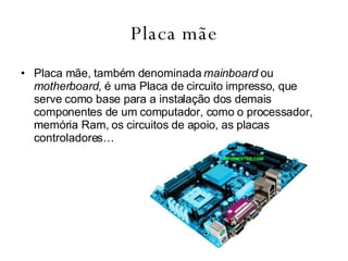 Placa mãe Placa mãe, também denominada  mainboard  ou  motherboard , é uma Placa de circuito impresso, que serve como base para a instalação dos demais componentes de um computador, como o processador, memória Ram, os circuitos de apoio, as placas controladores… 
