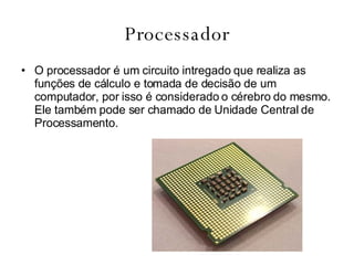 Processador O processador é um circuito intregado que realiza as funções de cálculo e tomada de decisão de um computador, por isso é considerado o cérebro do mesmo. Ele também pode ser chamado de Unidade Central de Processamento. 