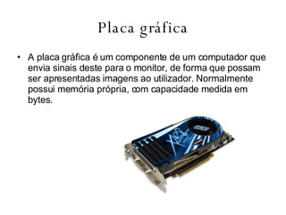 Placa gráfica A placa gráfica é um componente de um computador que envia sinais deste para o monitor, de forma que possam ser apresentadas imagens ao utilizador. Normalmente possui memória própria, com capacidade medida em bytes.  