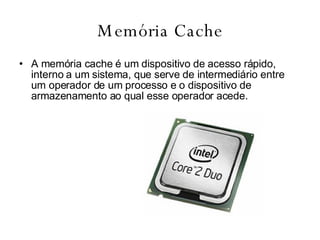 Memória Cache A memória cache é um dispositivo de acesso rápido, interno a um sistema, que serve de intermediário entre um operador de um processo e o dispositivo de armazenamento ao qual esse operador acede.  