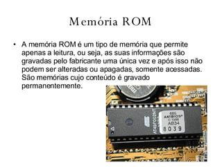 Memória ROM A memória ROM é um tipo de memória que permite apenas a leitura, ou seja, as suas informações são gravadas pelo fabricante uma única vez e após isso não podem ser alteradas ou apagadas, somente acessadas. São memórias cujo conteúdo é gravado permanentemente.  