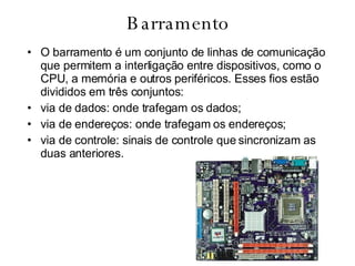 Barramento O barramento é um conjunto de linhas de comunicação que permitem a interligação entre dispositivos, como o CPU, a memória e outros periféricos. Esses fios estão divididos em três conjuntos: via de dados: onde trafegam os dados;  via de endereços: onde trafegam os endereços;  via de controle: sinais de controle que sincronizam as duas anteriores. 