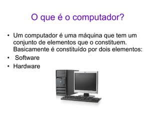 O que é o computador? Um computador é uma máquina que tem um conjunto de elementos que o constituem. Basicamente é constituído por dois elementos: Software Hardware 