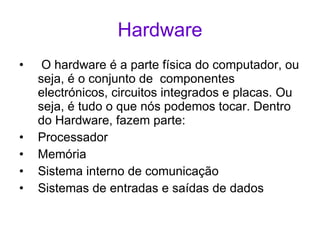 Hardware O hardware é a parte física do computador, ou seja, é o conjunto de  componentes electrónicos, circuitos integrados e placas. Ou seja, é tudo o que nós podemos tocar. Dentro do Hardware, fazem parte: Processador Memória Sistema interno de comunicação Sistemas de entradas e saídas de dados 