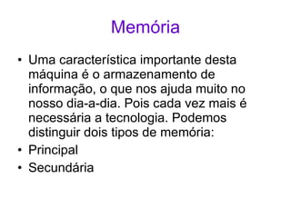 Memória Uma característica importante desta máquina é o armazenamento de informação, o que nos ajuda muito no nosso dia-a-dia. Pois cada vez mais é necessária a tecnologia. Podemos distinguir dois tipos de memória: Principal Secundária  