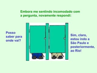 Posso saber para onde vai? Embora me sentindo incomodado com a pergunta, novamente respondi: Sim, claro, estou indo a São Paulo e posteriormente, ao Rio! 