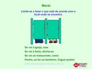 Moral: Limite-se a fazer o que está de acordo com o local onde se encontra. Se vai à Igreja, reze Se vai à festa, divirta-se Se vai ao restaurante, coma Porém, se for ao banheiro, Cague quieto! www.mensagensvirtuais.com.br 