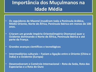 Importância dos Muçulmanos na Idade Média Os seguidores de Maomé invadiram toda a Península Arábica, Médio Oriente, Norte de África, Península Ibérica em menos de 100 anos. Criaram um grande Império Oriente(Império Otomano) quer a Ocidente dominando o Norte de África, Península Ibérica e até parte da França. Grandes avanços científicos e tecnológicos Intermediários culturais – Faziam a ligação entre o Oriente (China e Índia) e o Ocidente (Europa) Desenvolveram o Comércio Internacional – Rota da Seda, Rota das Especiarias e a Rota do Ouro 