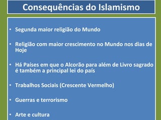 Consequências do Islamismo Segunda maior religião do Mundo Religião com maior crescimento no Mundo nos dias de Hoje Há Países em que o Alcorão para além de Livro sagrado é também a principal lei do país Trabalhos Sociais (Crescente Vermelho) Guerras e terrorismo Arte e cultura 