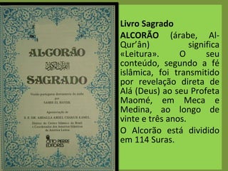 Livro Sagrado ALCORÃO  (árabe, Al-Qur’ân) significa «Leitura». O seu conteúdo, segundo a fé islâmica, foi transmitido por revelação direta de Alá (Deus) ao seu Profeta Maomé, em Meca e Medina, ao longo de vinte e três anos.  O Alcorão está dividido em 114 Suras.   
