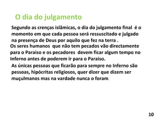 O dia do julgamento Segundo as crenças islâmicas, o dia do julgamento final  é o momento em que cada pessoa será ressuscitado e julgado na presença de Deus por aquilo que fez na terra . Os seres humanos  que não tem pecados vão directamente para o Paraiso e os pecadores  devem ficar algum tempo no Inferno antes de poderem ir para o Paraiso. As únicas pessoas que ficarão para sempre no Inferno são pessoas, hipócritas religiosos, quer dizer que dizem ser muçulmanos mas na vardade nunca o foram . 10 