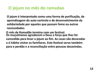 O jejum é interpretado como uma forma de purificação, de aprendizagem do auto-controlo e de desenvolvimento da solidariedade por aqueles que passam fome ou outras necessidades. O jejum no mês do ramadao Os muçulmanos agradecem a Deus a força que lhes foi concedida para levar u jejum ao fim. As casas são decoradas e é hábito visitar os familiares. Este festival serve também para o perdão e a reconciliação entre pessoas desavindas. O mês de Ramadão termina com um festival.  13 