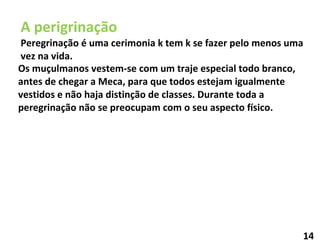 A perigrinação Peregrinação é uma cerimonia k tem k se fazer pelo menos uma vez na vida. Os muçulmanos vestem-se com um traje especial todo branco, antes de chegar a Meca, para que todos estejam igualmente vestidos e não haja distinção de classes. Durante toda a peregrinação não se preocupam com o seu aspecto físico. 14 