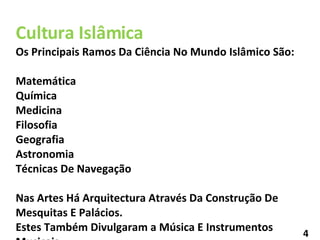 Cultura Islâmica Os Principais Ramos Da Ciência No Mundo Islâmico São: Matemática  Química Medicina  Filosofia Geografia Astronomia Técnicas De Navegação Nas Artes Há Arquitectura Através Da Construção De Mesquitas E Palácios. Estes Também Divulgaram a Música E Instrumentos Musicais . 4 