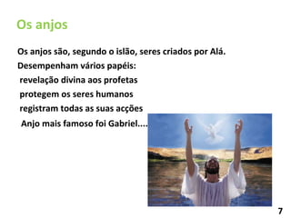 Os anjos são, segundo o islão, seres criados por Alá.  Desempenham vários papéis: revelação divina aos profetas protegem os seres humanos  registram todas as suas acções Os anjos Anjo mais famoso foi Gabriel....... 7 